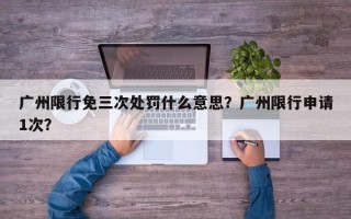 广州限行免三次处罚什么意思？广州限行申请1次？