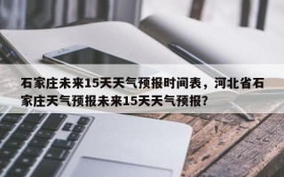 石家庄未来15天天气预报时间表，河北省石家庄天气预报未来15天天气预报？