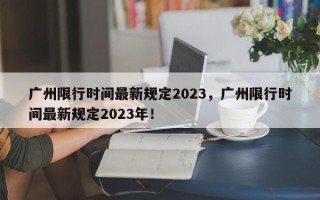 广州限行时间最新规定2023，广州限行时间最新规定2023年！