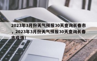 2023年3月份天气预报30天查询长春市，2023年3月份天气预报30天查询长春市疫情！