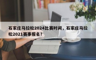 石家庄马拉松2024比赛时间，石家庄马拉松2021赛事报名？