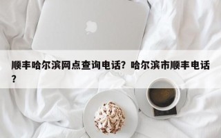 顺丰哈尔滨网点查询电话？哈尔滨市顺丰电话？