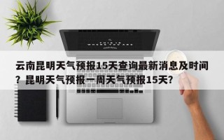 云南昆明天气预报15天查询最新消息及时间？昆明天气预报一周天气预报15天？