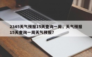 2345天气预报15天查询一周，天气预报15天查询一周天气预报？