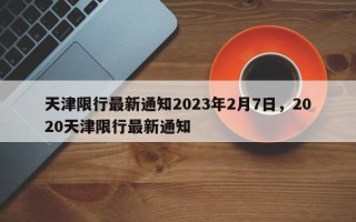 天津限行最新通知2023年2月7日，2020天津限行最新通知