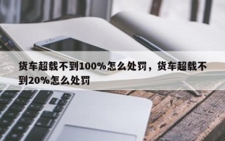 货车超载不到100%怎么处罚，货车超载不到20%怎么处罚