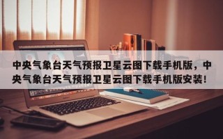 中央气象台天气预报卫星云图下载手机版，中央气象台天气预报卫星云图下载手机版安装！