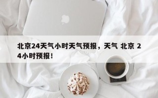 北京24天气小时天气预报，天气 北京 24小时预报！