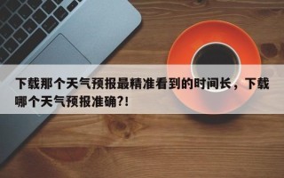 下载那个天气预报最精准看到的时间长，下载哪个天气预报准确?！