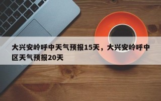 大兴安岭呼中天气预报15天，大兴安岭呼中区天气预报20天