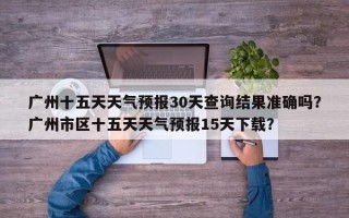 广州十五天天气预报30天查询结果准确吗？广州市区十五天天气预报15天下载？