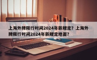 上海外牌限行时间2024年新规定？上海外牌限行时间2024年新规定地面？