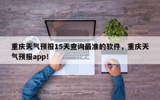 重庆天气预报15天查询最准的软件，重庆天气预报app！