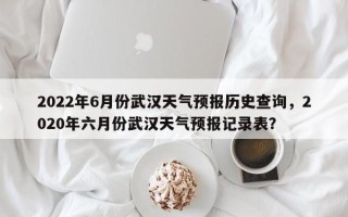 2022年6月份武汉天气预报历史查询，2020年六月份武汉天气预报记录表？