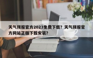 天气预报官方2023免费下载？天气预报官方网站正版下载安装？