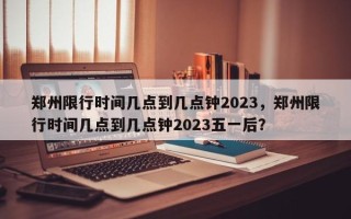 郑州限行时间几点到几点钟2023，郑州限行时间几点到几点钟2023五一后？