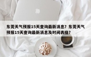 东莞天气预报15天查询最新消息？东莞天气预报15天查询最新消息及时间表格？