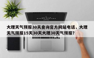 大理天气预报30天查询官方网站电话，大理天气预报15天30天大理30天气预报？