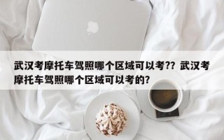 武汉考摩托车驾照哪个区域可以考?？武汉考摩托车驾照哪个区域可以考的？