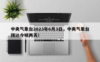 中央气象台2023年6月3日，中央气象台预计今明两天！