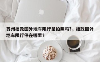 苏州拙政园外地车限行是拍照吗?，拙政园外地车限行停在哪里？