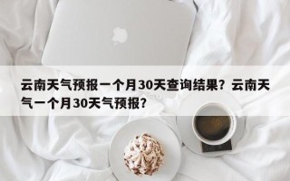 云南天气预报一个月30天查询结果？云南天气一个月30天气预报？