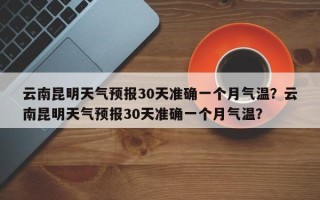 云南昆明天气预报30天准确一个月气温？云南昆明天气预报30天准确一个月气温？