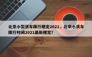 北京小型货车限行规定2021，北京小货车限行时间2021最新规定？