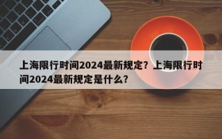 上海限行时间2024最新规定？上海限行时间2024最新规定是什么？