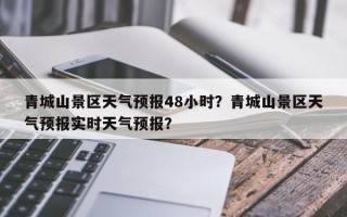 青城山景区天气预报48小时？青城山景区天气预报实时天气预报？