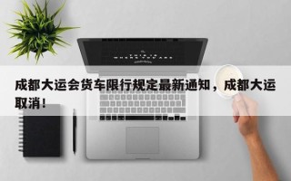 成都大运会货车限行规定最新通知，成都大运取消！