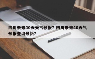 四川未来40天天气预报？四川未来40天气预报查询最新？