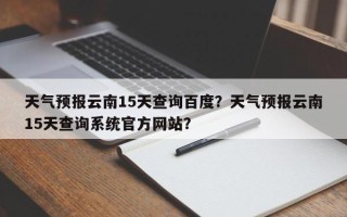 天气预报云南15天查询百度？天气预报云南15天查询系统官方网站？