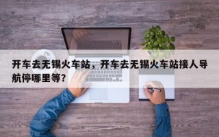 开车去无锡火车站，开车去无锡火车站接人导航停哪里等？