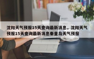 沈阳天气预报15天查询最新消息，沈阳天气预报15天查询最新消息秦皇岛天气预报