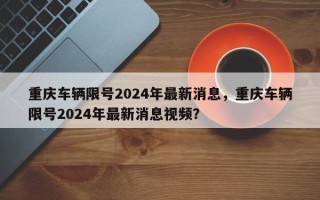 重庆车辆限号2024年最新消息，重庆车辆限号2024年最新消息视频？