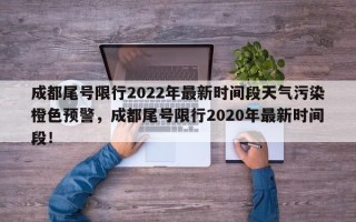 成都尾号限行2022年最新时间段天气污染橙色预警，成都尾号限行2020年最新时间段！