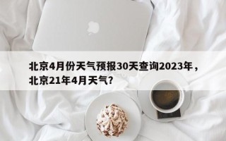 北京4月份天气预报30天查询2023年，北京21年4月天气？