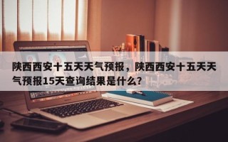 陕西西安十五天天气预报，陕西西安十五天天气预报15天查询结果是什么？