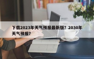 下载2023年天气预报最新版？2030年天气预报？