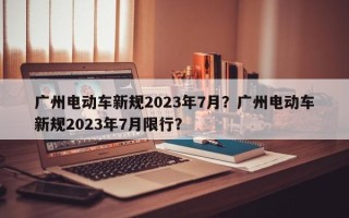 广州电动车新规2023年7月？广州电动车新规2023年7月限行？