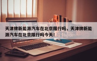 天津牌新能源汽车在北京限行吗，天津牌新能源汽车在北京限行吗今天！