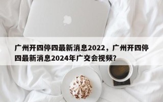 广州开四停四最新消息2022，广州开四停四最新消息2024年广交会视频？