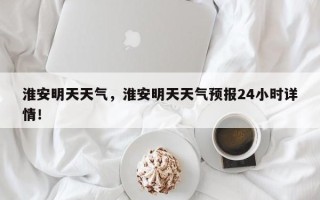 淮安明天天气，淮安明天天气预报24小时详情！