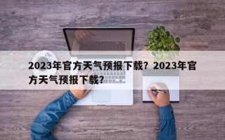 2023年官方天气预报下载？2023年官方天气预报下载？