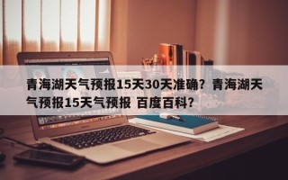 青海湖天气预报15天30天准确？青海湖天气预报15天气预报 百度百科？