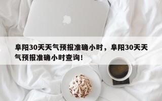 阜阳30天天气预报准确小时，阜阳30天天气预报准确小时查询！