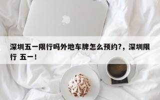 深圳五一限行吗外地车牌怎么预约?，深圳限行 五一！