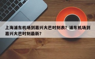 上海浦东机场到嘉兴大巴时刻表？浦东机场到嘉兴大巴时刻最新？