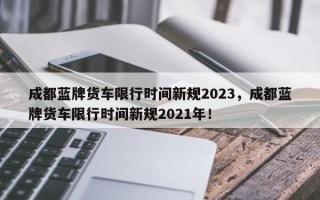 成都蓝牌货车限行时间新规2023，成都蓝牌货车限行时间新规2021年！